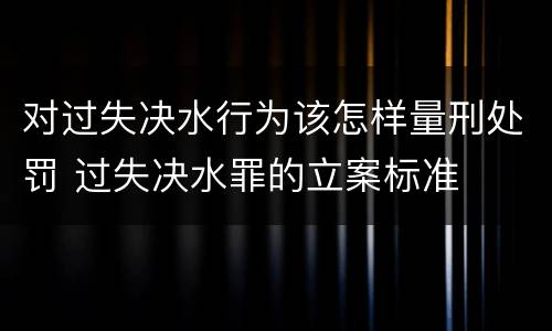 对过失决水行为该怎样量刑处罚 过失决水罪的立案标准