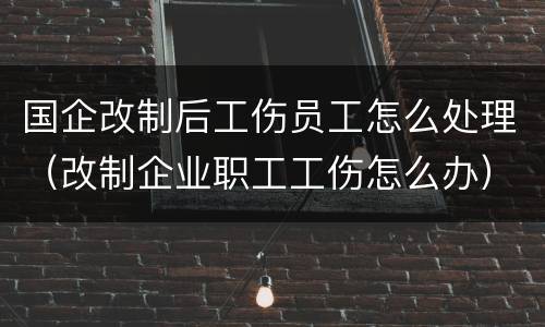 国企改制后工伤员工怎么处理（改制企业职工工伤怎么办）