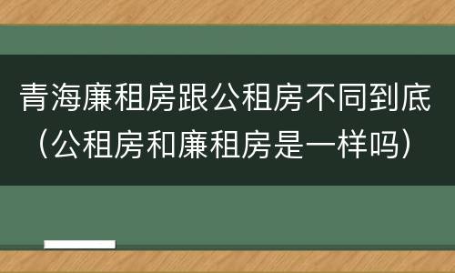 青海廉租房跟公租房不同到底（公租房和廉租房是一样吗）