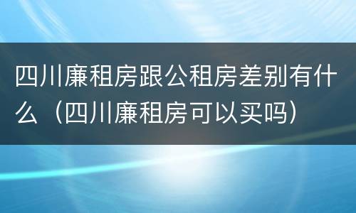 四川廉租房跟公租房差别有什么（四川廉租房可以买吗）