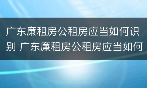 广东廉租房公租房应当如何识别 广东廉租房公租房应当如何识别房源