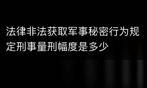 法律非法获取军事秘密行为规定刑事量刑幅度是多少
