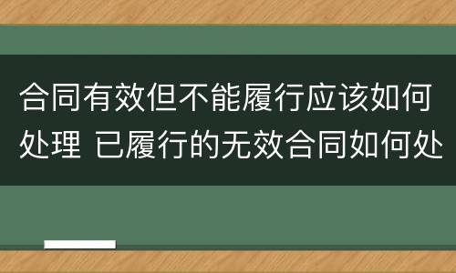 合同有效但不能履行应该如何处理 已履行的无效合同如何处理