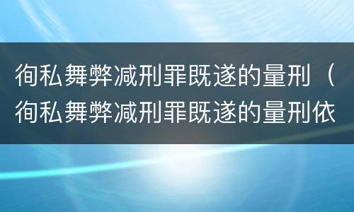 徇私舞弊减刑罪既遂的量刑（徇私舞弊减刑罪既遂的量刑依据）
