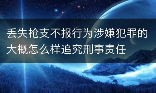 丢失枪支不报行为涉嫌犯罪的大概怎么样追究刑事责任