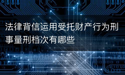 法律背信运用受托财产行为刑事量刑档次有哪些