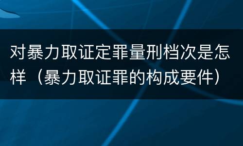 对暴力取证定罪量刑档次是怎样（暴力取证罪的构成要件）
