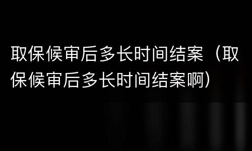 取保候审后多长时间结案（取保候审后多长时间结案啊）