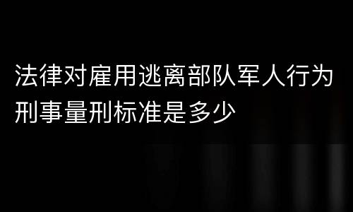 法律对雇用逃离部队军人行为刑事量刑标准是多少