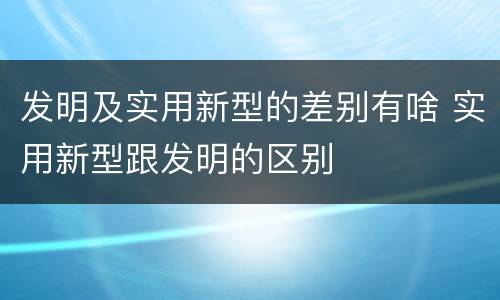 发明及实用新型的差别有啥 实用新型跟发明的区别