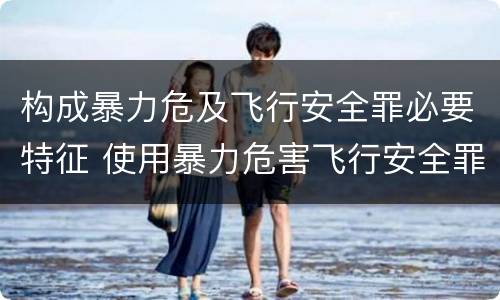 构成暴力危及飞行安全罪必要特征 使用暴力危害飞行安全罪的主要特征
