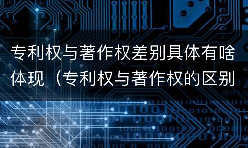 专利权与著作权差别具体有啥体现（专利权与著作权的区别）