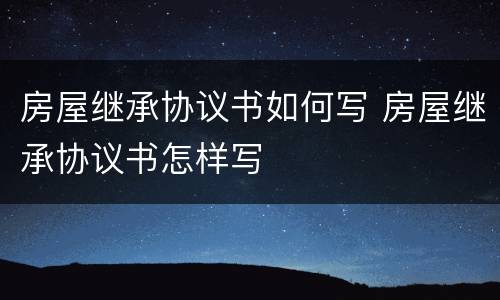 房屋继承协议书如何写 房屋继承协议书怎样写