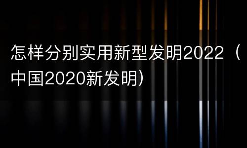 怎样分别实用新型发明2022（中国2020新发明）