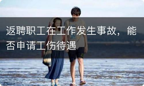 返聘职工在工作发生事故，能否申请工伤待遇