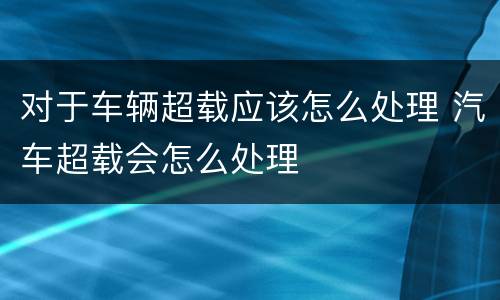 对于车辆超载应该怎么处理 汽车超载会怎么处理