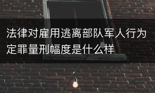 法律对雇用逃离部队军人行为定罪量刑幅度是什么样