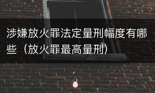 涉嫌放火罪法定量刑幅度有哪些（放火罪最高量刑）