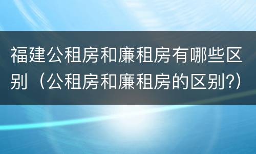 福建公租房和廉租房有哪些区别（公租房和廉租房的区别?）