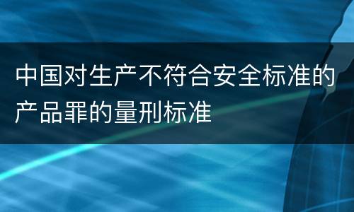 中国对生产不符合安全标准的产品罪的量刑标准