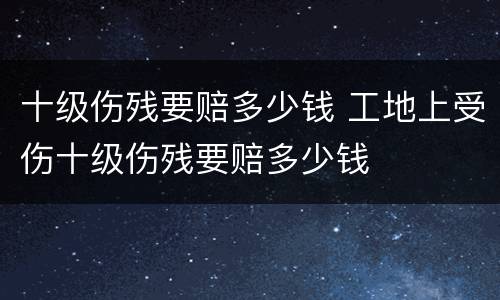 十级伤残要赔多少钱 工地上受伤十级伤残要赔多少钱