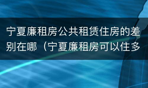 宁夏廉租房公共租赁住房的差别在哪（宁夏廉租房可以住多久）