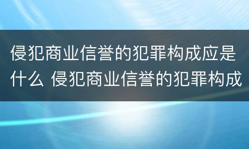 侵犯商业信誉的犯罪构成应是什么 侵犯商业信誉的犯罪构成应是什么行为