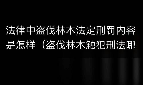 法律中盗伐林木法定刑罚内容是怎样（盗伐林木触犯刑法哪一条）