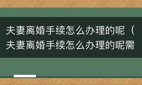 夫妻离婚手续怎么办理的呢（夫妻离婚手续怎么办理的呢需要多久）