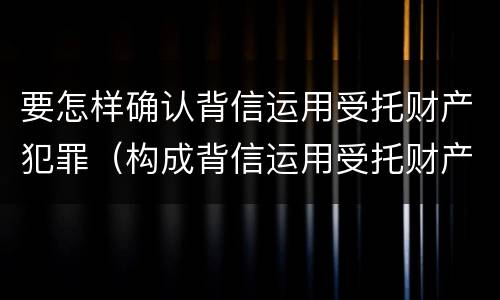 要怎样确认背信运用受托财产犯罪（构成背信运用受托财产罪的立案标准）