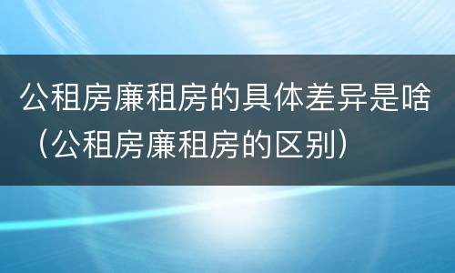 公租房廉租房的具体差异是啥（公租房廉租房的区别）