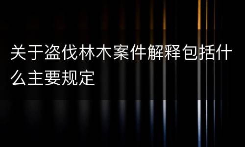 关于盗伐林木案件解释包括什么主要规定