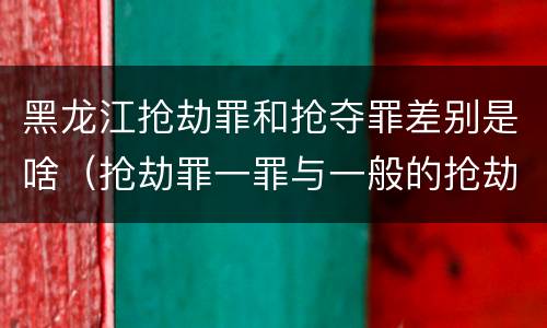 黑龙江抢劫罪和抢夺罪差别是啥（抢劫罪一罪与一般的抢劫罪区别）