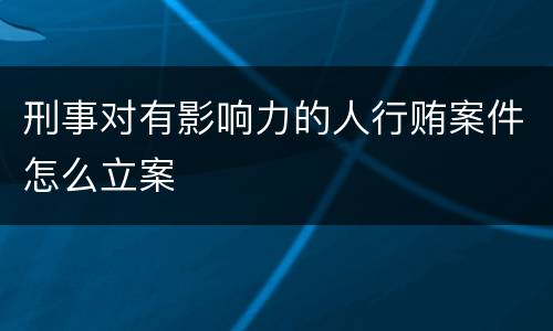 刑事对有影响力的人行贿案件怎么立案