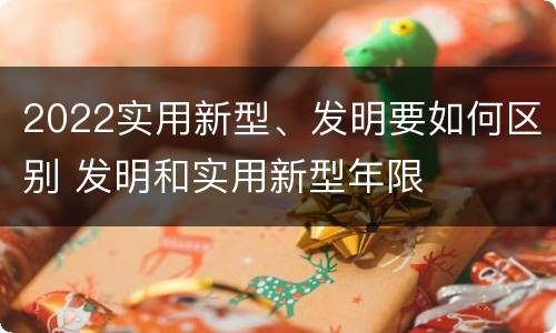 2022实用新型、发明要如何区别 发明和实用新型年限