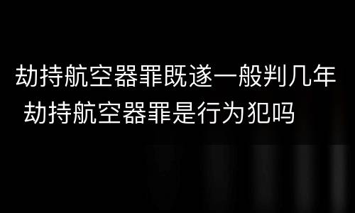 劫持航空器罪既遂一般判几年 劫持航空器罪是行为犯吗