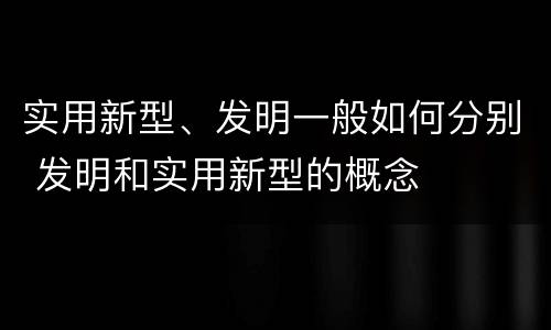 实用新型、发明一般如何分别 发明和实用新型的概念