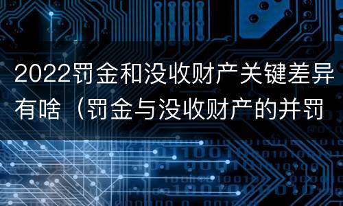 2022罚金和没收财产关键差异有啥（罚金与没收财产的并罚）