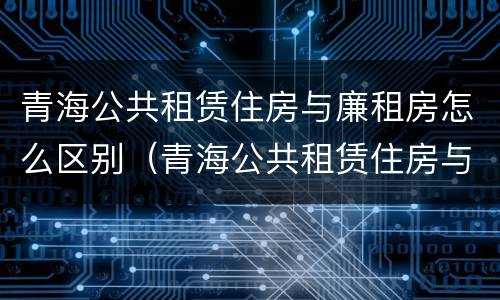 青海公共租赁住房与廉租房怎么区别（青海公共租赁住房与廉租房怎么区别呢）