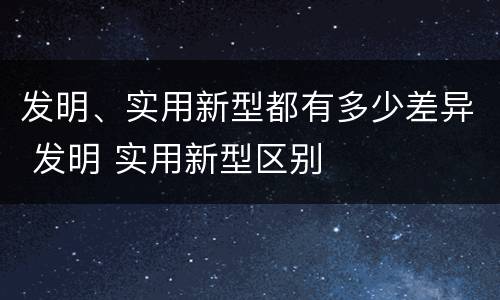 发明、实用新型都有多少差异 发明 实用新型区别