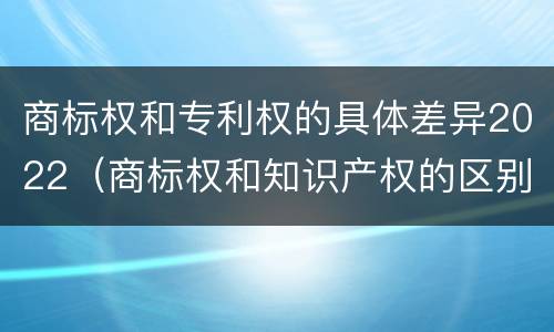商标权和专利权的具体差异2022（商标权和知识产权的区别）