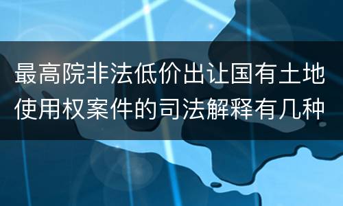 最高院非法低价出让国有土地使用权案件的司法解释有几种