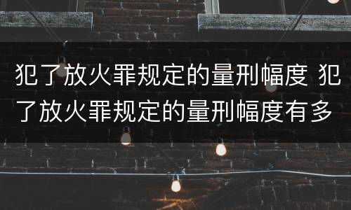 犯了放火罪规定的量刑幅度 犯了放火罪规定的量刑幅度有多大