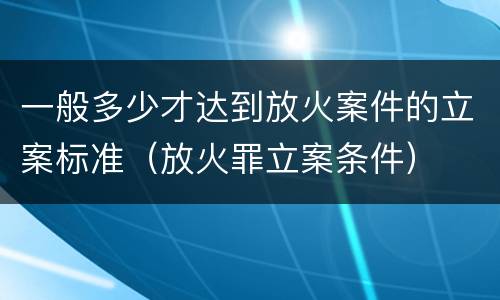 一般多少才达到放火案件的立案标准（放火罪立案条件）