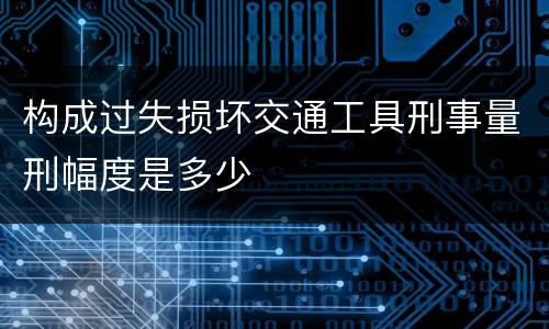 构成过失损坏交通工具刑事量刑幅度是多少