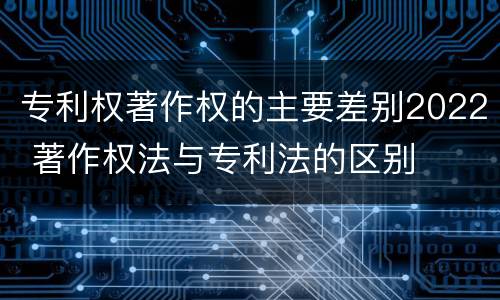 专利权著作权的主要差别2022 著作权法与专利法的区别
