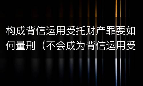 构成背信运用受托财产罪要如何量刑（不会成为背信运用受托财产罪的犯罪主体）