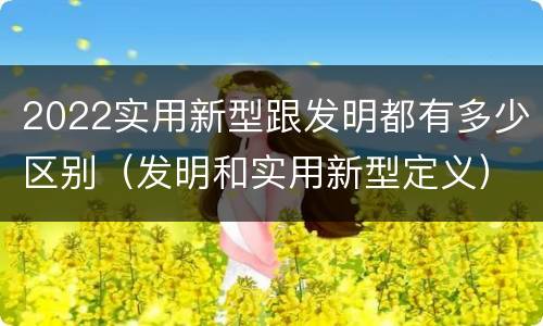 2022实用新型跟发明都有多少区别（发明和实用新型定义）