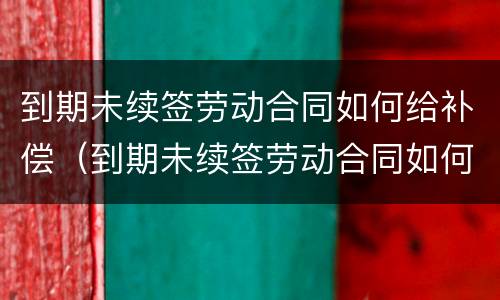 到期未续签劳动合同如何给补偿（到期未续签劳动合同如何给补偿金）