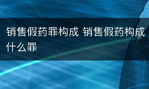 销售假药罪构成 销售假药构成什么罪